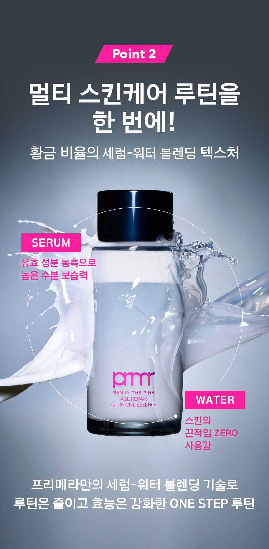 Point 2 멀티 스킨케어 루틴을 한 번에! 황금 비율의 세럼-워터 블렌딩 텍스처/ SERUM 유효 성분 농축으로
        높은 수분 보습력 / WATER 스킨의 끈적임 ZERO 사용감 / 프리메라만의 세럼-워터 블렌딩 기술로
        루틴은 줄이고 효능은 강화한 ONE STEP 루틴