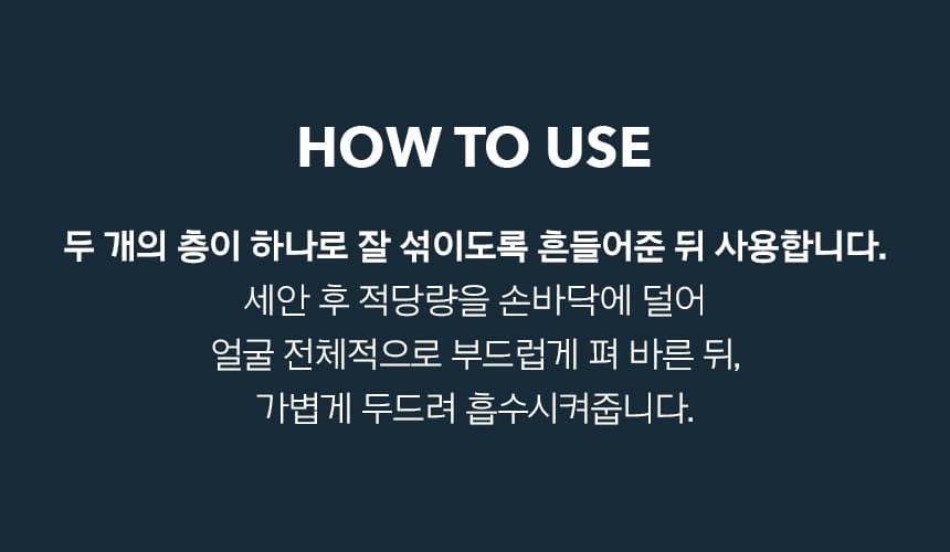 HOW TO USE 두 개의 층이 하나로 잘 섞이도록 흔들어준 뒤 사용합니다. 세안 후 적당량을 손바닥에 덜어 얼굴 전체적으로 부드럽게 펴 바른 뒤, 가볍게 두드려 흡수시켜줍니다.