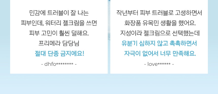 민감에 트러블이 잘 나는 피부인데, 워터리 젤크림을 쓰면 피부 고민이 훨씬 덜해요. 프리메라 담당님 절대 단종 금지에요!- dhfo******** -, 작년부터 피부 트러블로 고생하면서 화장품 유목민 생활을 했어요. 지성이라 젤크림으로 선택했는데 유분기 심하지 않고 촉촉하면서 자극이 없어서 너무 만족해요.- love****** -