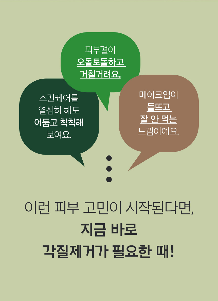 스킨케어를 열심히 해도 어둡고 칙칙해 보여요. 피부결이 오돌토돌하고 거칠거려요. 메이크업이 들뜨고 잘 안 먹는 느낌이예요. 이런 피부 고민이 시작된다면, 지금 바로 각질제거가 필요한 때!