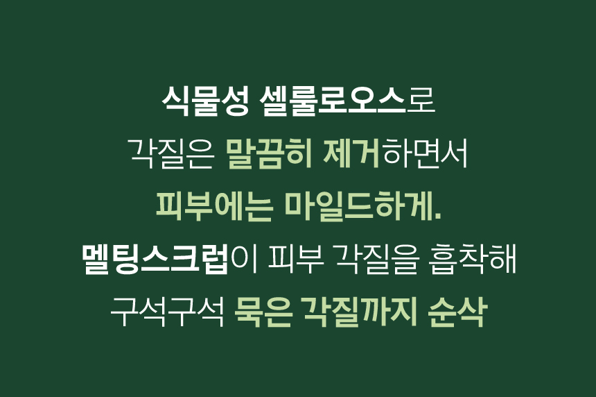 식물성 셀룰로오스로 각질은 말끔히 제거하면서 피부에는 마일드하게. 멜팅스크럽이 피부 각질을 흡착해 구석구석 묵은 각질까지 순삭