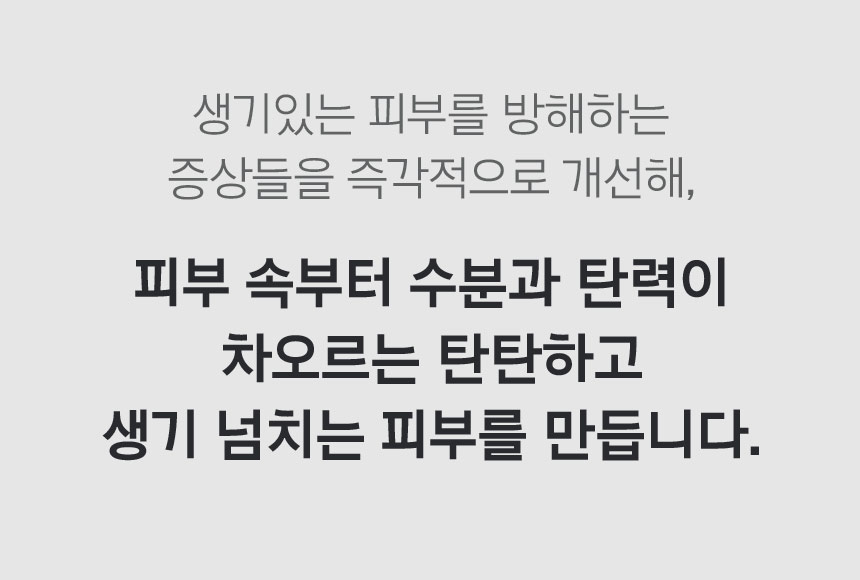 생기있는 피부를 방해하는 증상들을 즉각적으로 개선해, 피부 속부터 수분과 탄력이 차오르는 탄탄하고 생기 넘치는 피부를 만듭니다.