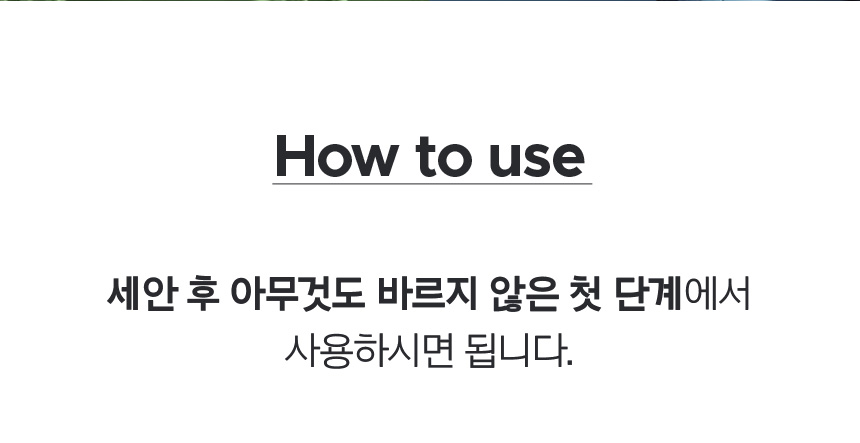 How to use - 세안 후 아무것도 바르지 않은 첫 단계에서 사용하시면 됩니다.