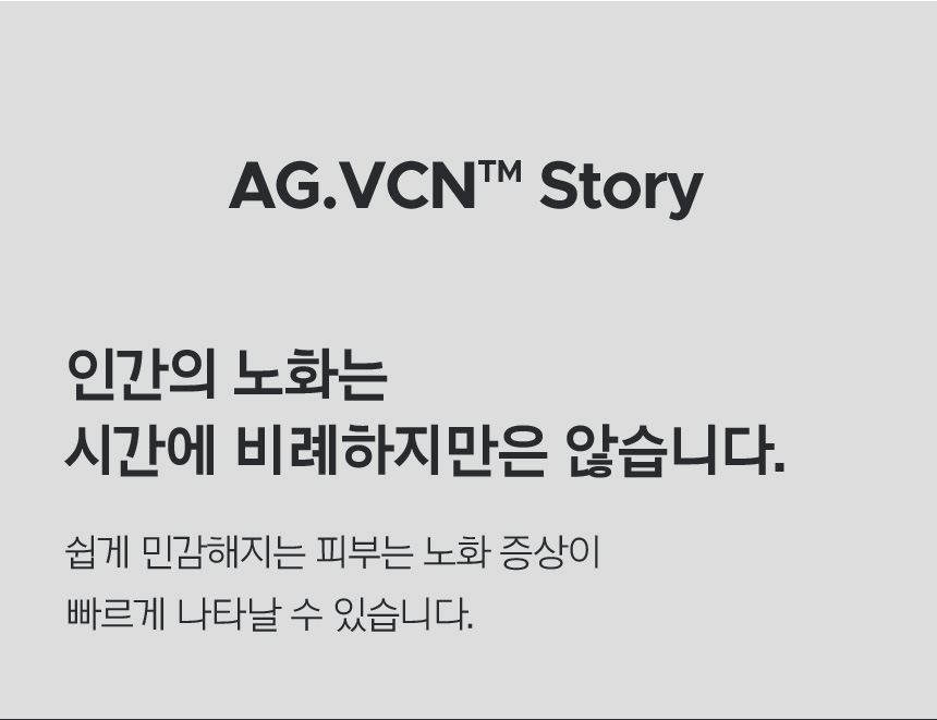 AG.VCN™ Story 인간의 노화는 시간에 비례하지만은 않습니다. 쉽게 민감해지는 피부는 노화 증상이 빠르게 나타날 수 있습니다.