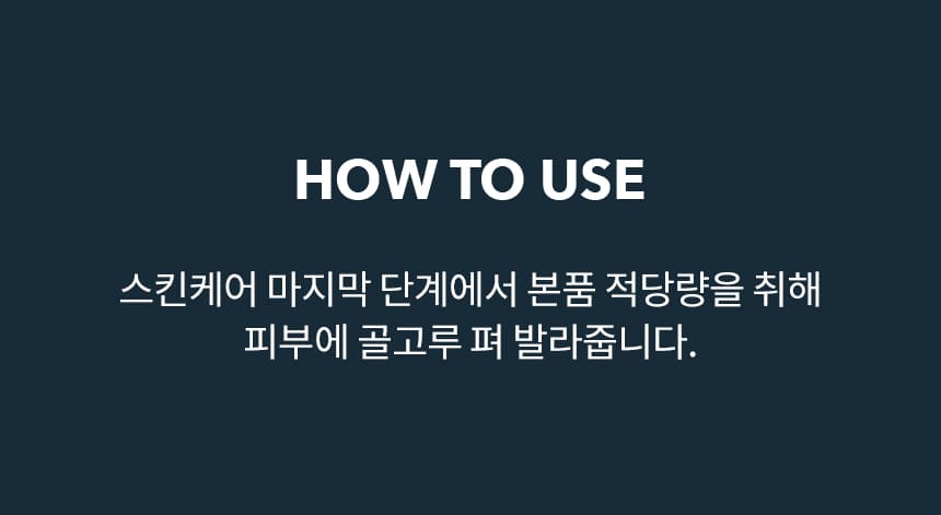 HOW TO USE 스킨케어 마지막 단계에서 본품 적당량을 취해 피부에 골고루 펴 발라줍니다.