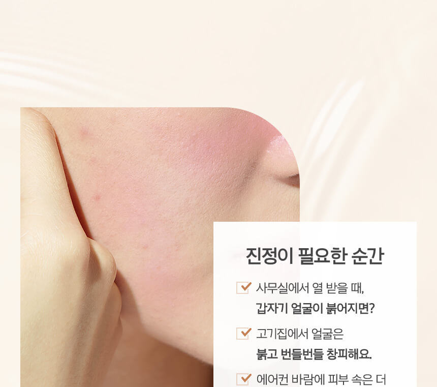 진정이 필요한 순간 사무실에서 열 받을 때, 갑자기 얼굴이 붉어지면? 고기집에서 얼굴은 붉고 번들번들  창피해요. 에어컨 바람에 피부 속은 더 바짝바짝 마르는 기분이에요.