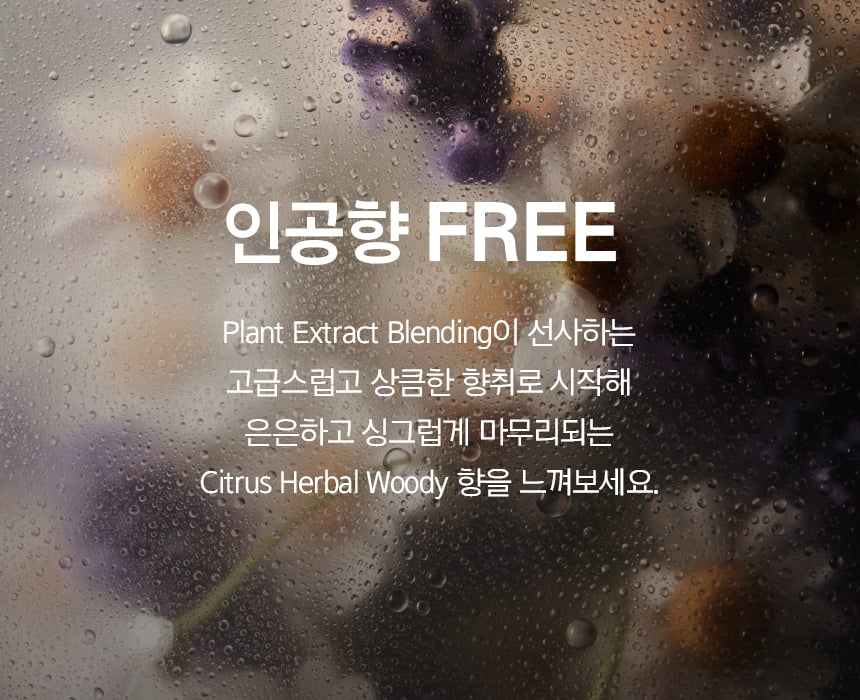 인공향 FREE / Plant Extract Blending이 선사하는 고급스럽고 상큼한 향취로 시작해 은은하고 싱그럽게 마무리되는 Citrus Herbal Woody 향을 느껴보세요.