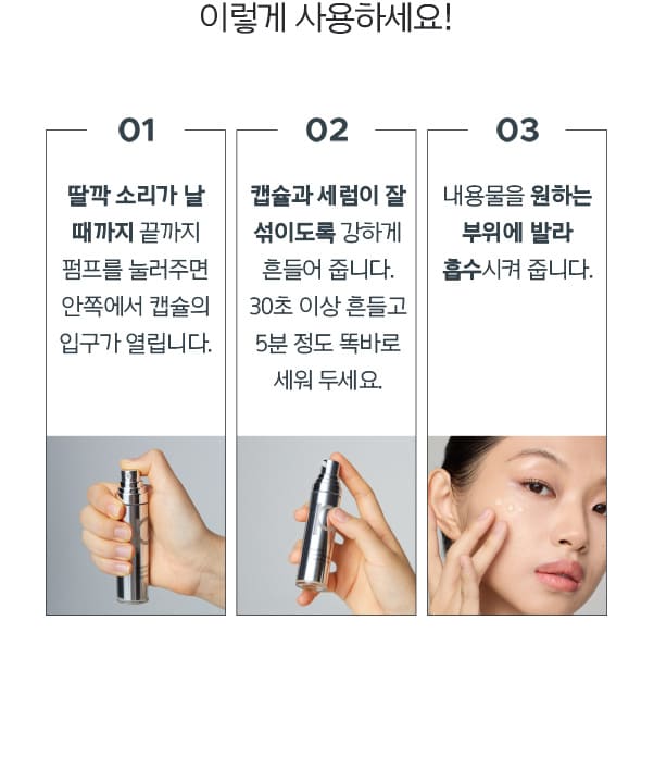 이렇게 사용하세요! 01. 딸깍 소리가 날 때까지 끝까지 펌프를 눌러주면 안쪽에서 캡슐의 입구가 열립니다. 02. 캡슐과 세럼이 잘 섞이도록 강하게 흔들어 줍니다. 30초 이상 흔들고 5분 정도 똑바로 세워 두세요. 03. 내용물을 원하는 부위에 발라 흡수시켜 줍니다.