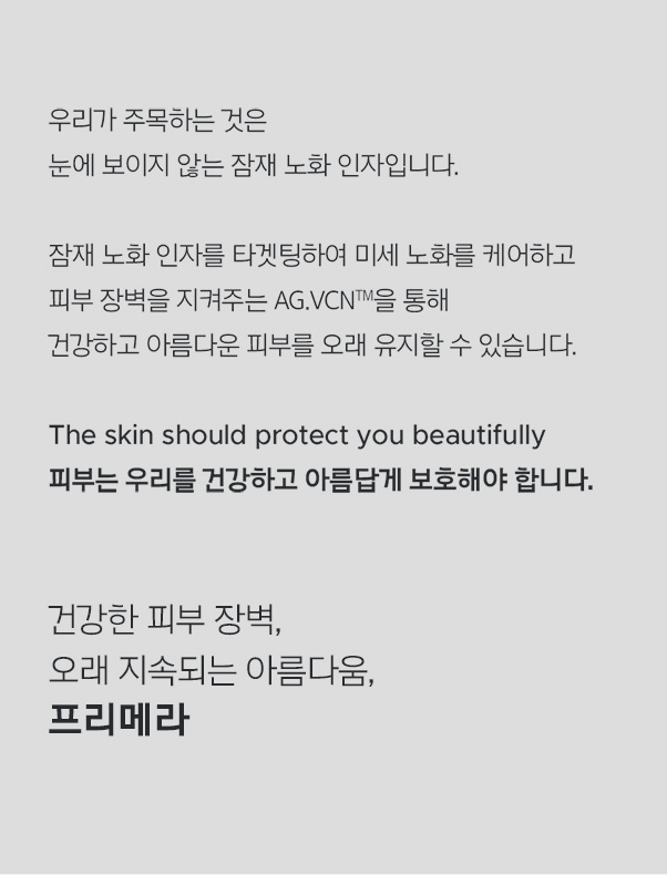 우리가 주목하는 것은 눈에 보이지 않는 잠재 노화 인자입니다. 잠재 노화 인자를 타겟팅하여 미세 노화를 케어하고 피부 장벽을 지켜주는 AG.VCN™을 통해 건강하고 아름다운 피부를 오래 유지할 수 있습니다. The skin should protect you beautifully 피부는 우리를 건강하고 아름답게 보호해야 합니다. 건강한 피부 장벽, 오래 지속되는 아름다움, 프리메라