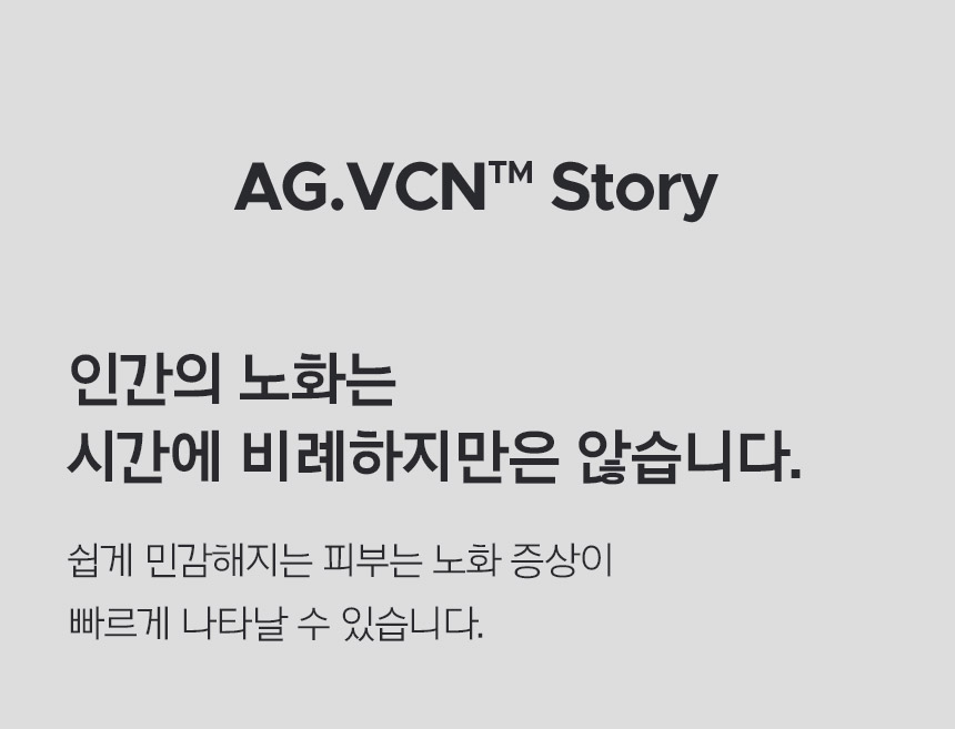 AG.VCNTM Story 인간의 노화는 시간에 비례하지만은 않습니다. 쉽게 민감해지는 피부는 노화 증상이 빠르게 나타날 수 있습니다.